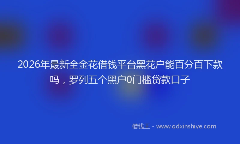 2026年最新全金花借钱平台黑花户能百分百下款吗，罗列五个黑户0门槛贷款口子