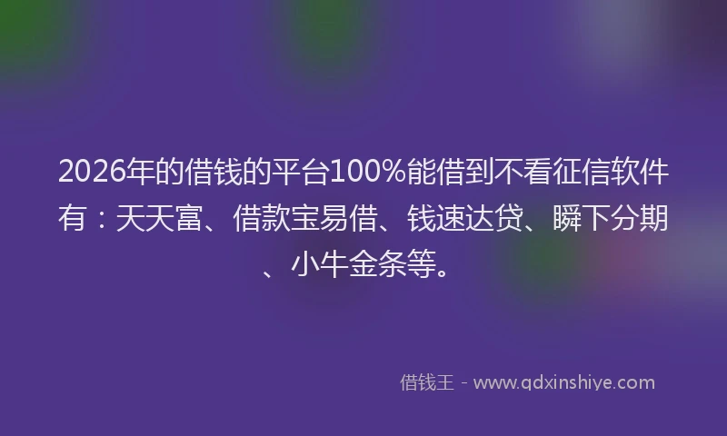 2026年的借钱的平台100%能借到不看征信软件有：天天富、借款宝易借、钱速达贷、瞬下分期、小牛金条等。
