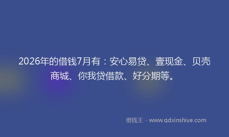 2026年的借钱7月有：安心易贷、壹现金、贝壳商城、你我贷借款、好分期等。