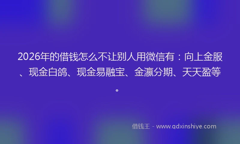 2026年的借钱怎么不让别人用微信有：向上金服、现金白鸽、现金易融宝、金瀛分期、天天盈等。