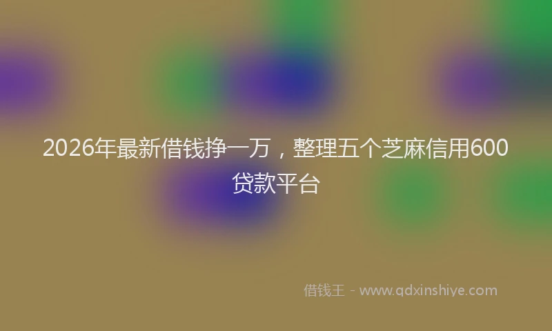 2026年最新借钱挣一万，整理五个芝麻信用600贷款平台