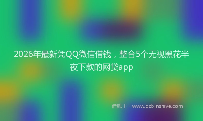 2026年最新凭QQ微信借钱,整合5个无视黑花半夜下款的网贷app