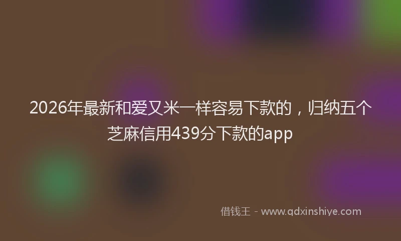 2026年最新和爱又米一样容易下款的，归纳五个芝麻信用439分下款的app