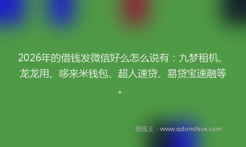 2026年的借钱发微信好么怎么说有：九梦租机、龙龙用、哆来米钱包、超人速贷、易贷宝速融等。