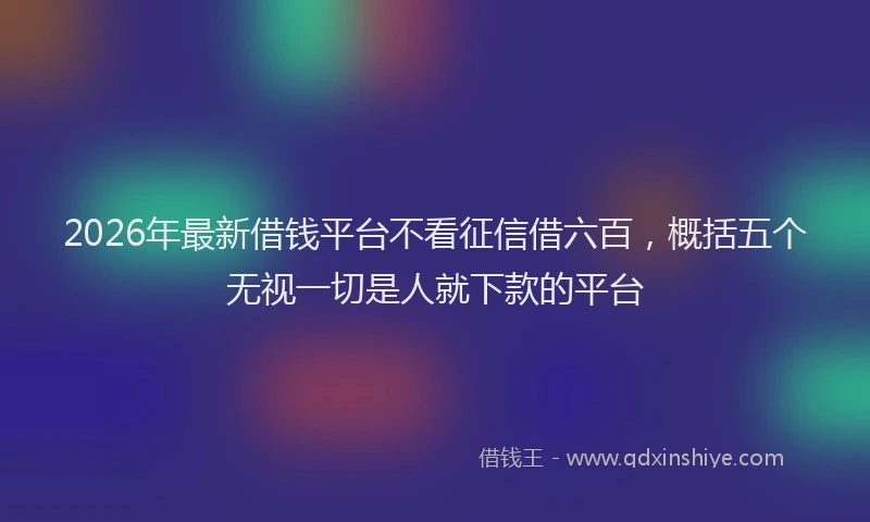 2026年最新借钱平台不看征信借六百,概括五个无视一切是人就下款的平台