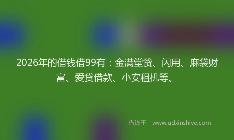 2026年的借钱借99有:金满堂贷、闪用、麻袋财富、爱贷借款、小安租机等。