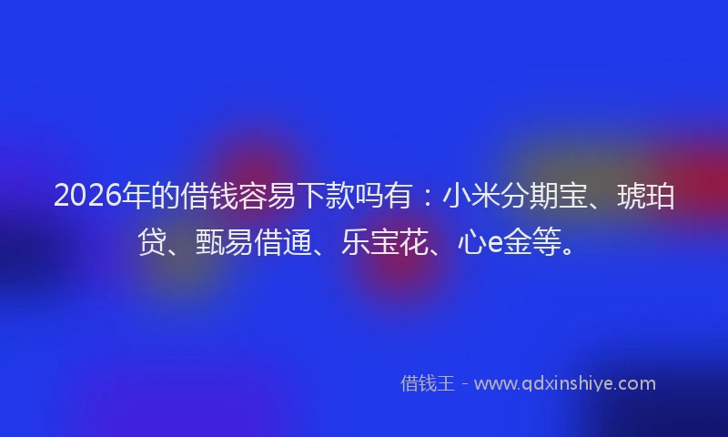 2026年的借钱容易下款吗有：小米分期宝、琥珀贷、甄易借通、乐宝花、心e金等。