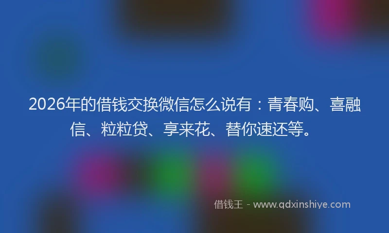 2026年的借钱交换微信怎么说有:青春购、喜融信、粒粒贷、享来花、替你速还等。
