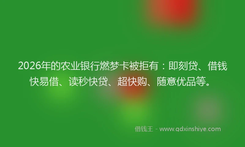 2026年的农业银行燃梦卡被拒有：即刻贷、借钱快易借、读秒快贷、超快购、随意优品等。