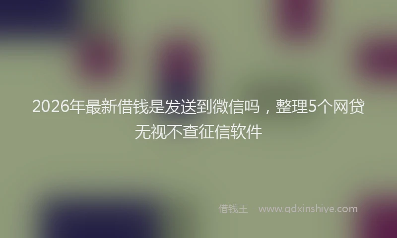 2026年最新借钱是发送到微信吗，整理5个网贷无视不查征信软件