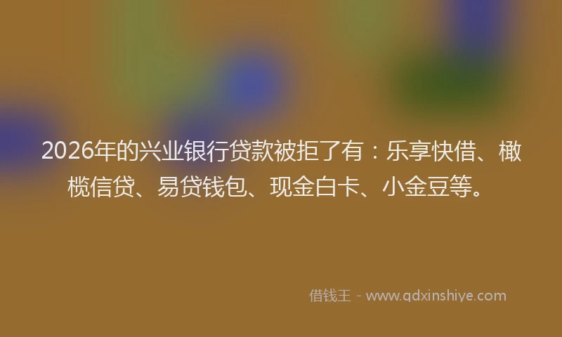 2026年的兴业银行贷款被拒了有：乐享快借、橄榄信贷、易贷钱包、现金白卡、小金豆等。