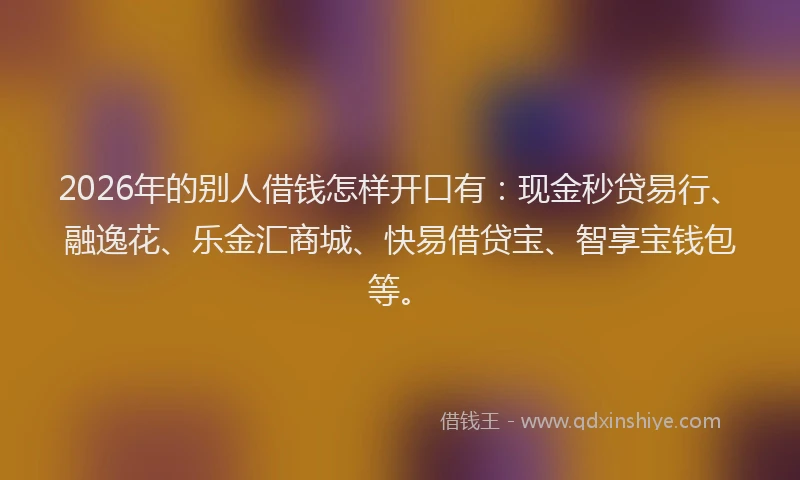 2026年的别人借钱怎样开口有：现金秒贷易行、融逸花、乐金汇商城、快易借贷宝、智享宝钱包等。