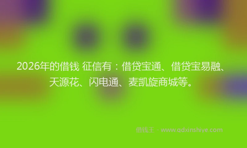 2026年的借钱 征信有：借贷宝通、借贷宝易融、天源花、闪电通、麦凯旋商城等。