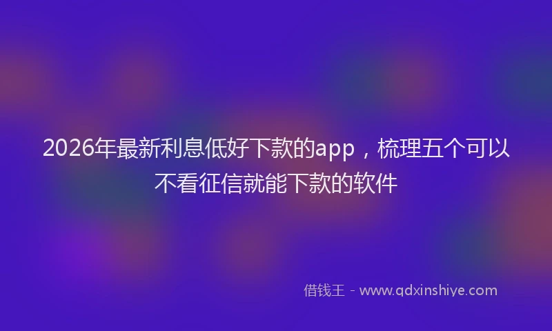 2026年最新利息低好下款的app,梳理五个可以不看征信就能下款的软件