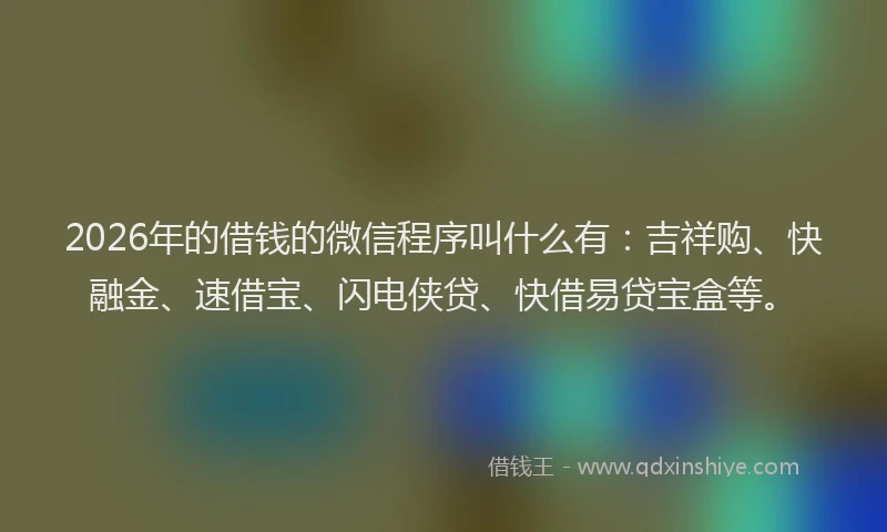 2026年的借钱的微信程序叫什么有：吉祥购、快融金、速借宝、闪电侠贷、快借易贷宝盒等。