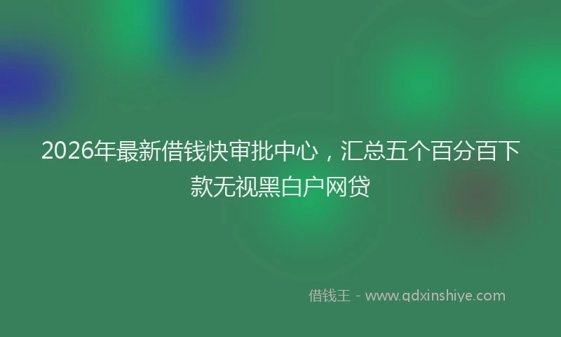 2026年最新借钱快审批中心，汇总五个百分百下款无视黑白户网贷