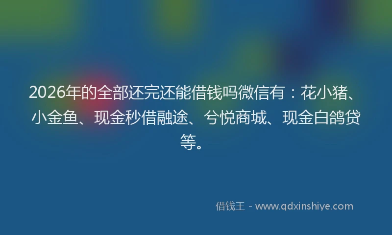2026年的全部还完还能借钱吗微信有:花小猪、小金鱼、现金秒借融途、兮悦商城、现金白鸽贷等。