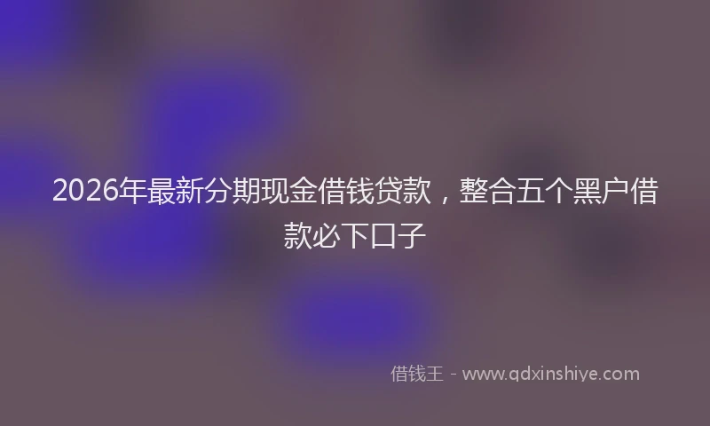 2026年最新分期现金借钱贷款,整合五个黑户借款必下口子
