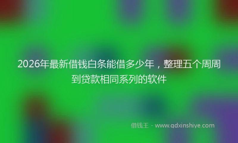2026年最新借钱白条能借多少年，整理五个周周到贷款相同系列的软件
