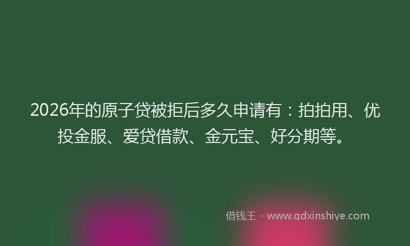 2026年的原子贷被拒后多久申请有：拍拍用、优投金服、爱贷借款、金元宝、好分期等。