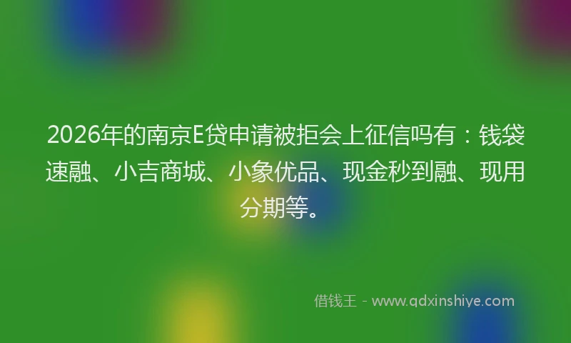 2026年的南京E贷申请被拒会上征信吗有：钱袋速融、小吉商城、小象优品、现金秒到融、现用分期等。