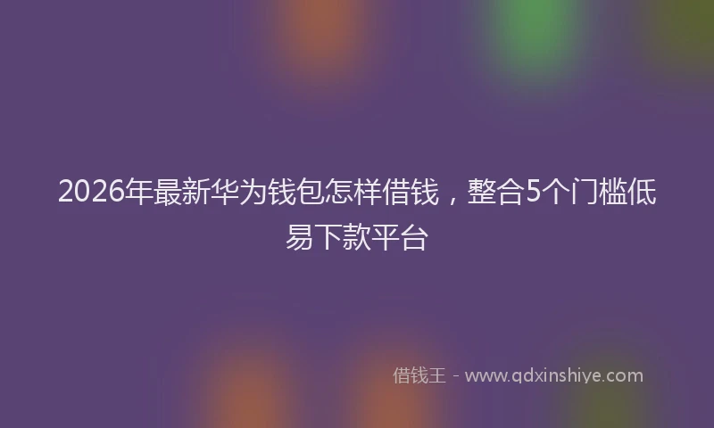 2026年最新华为钱包怎样借钱，整合5个门槛低易下款平台