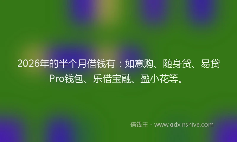 2026年的半个月借钱有：如意购、随身贷、易贷Pro钱包、乐借宝融、盈小花等。