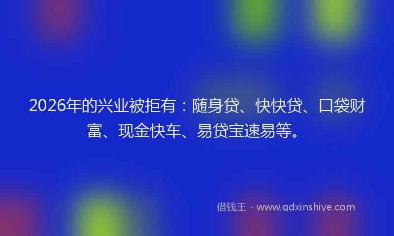 2026年的兴业被拒有:随身贷、快快贷、口袋财富、现金快车、易贷宝速易等。