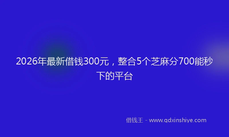 2026年最新借钱300元,整合5个芝麻分700能秒下的平台