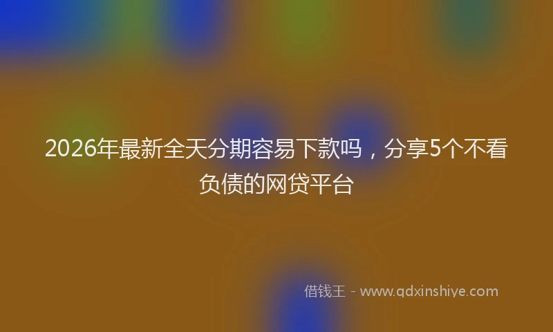2026年最新全天分期容易下款吗，分享5个不看负债的网贷平台