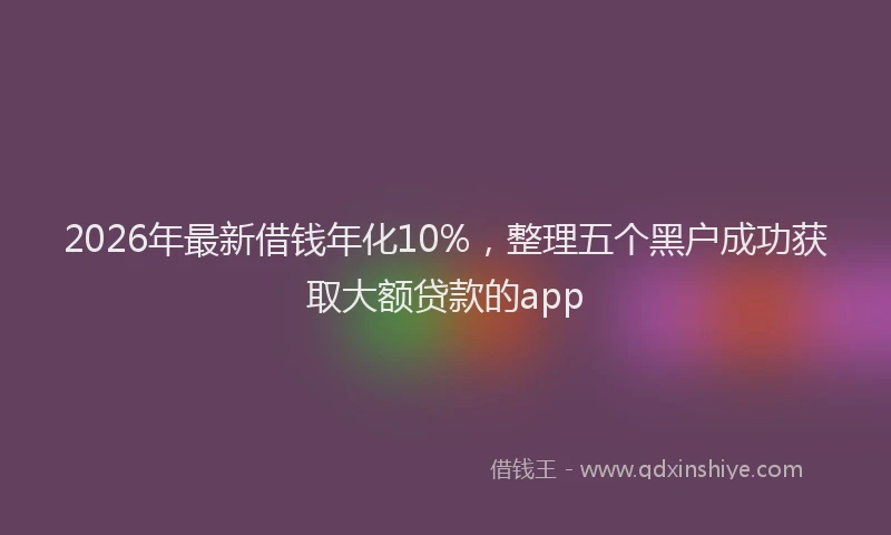 2026年最新借钱年化10%,整理五个黑户成功获取大额贷款的app