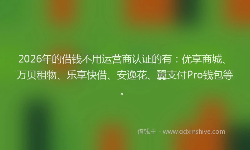 2026年的借钱不用运营商认证的有：优享商城、万贝租物、乐享快借、安逸花、翼支付Pro钱包等。