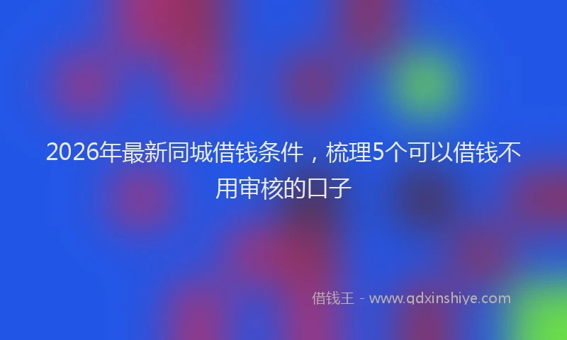 2026年最新同城借钱条件,梳理5个可以借钱不用审核的口子