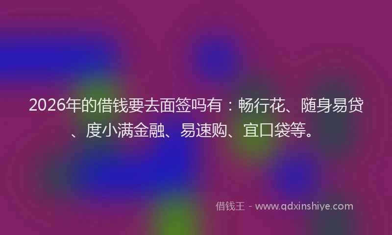 2026年的借钱要去面签吗有：畅行花、随身易贷、度小满金融、易速购、宜口袋等。