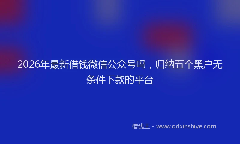 2026年最新借钱微信公众号吗,归纳五个黑户无条件下款的平台