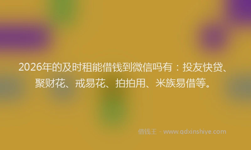 2026年的及时租能借钱到微信吗有：投友快贷、聚财花、戒易花、拍拍用、米族易借等。