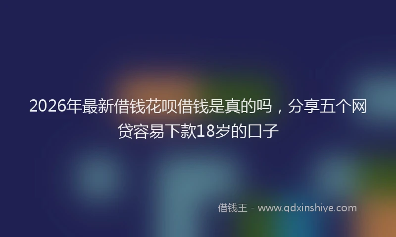 2026年最新借钱花呗借钱是真的吗,分享五个网贷容易下款18岁的口子