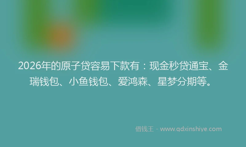 2026年的原子贷容易下款有：现金秒贷通宝、金瑞钱包、小鱼钱包、爱鸿森、星梦分期等。
