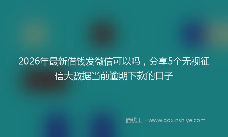 2026年最新借钱发微信可以吗，分享5个无视征信大数据当前逾期下款的口子