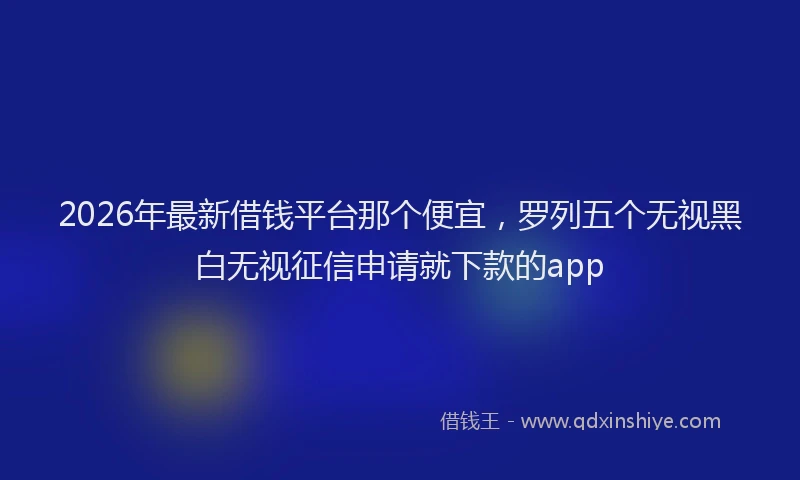 2026年最新借钱平台那个便宜，罗列五个无视黑白无视征信申请就下款的app