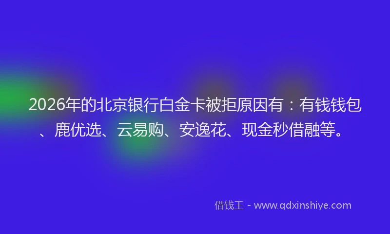 2026年的北京银行白金卡被拒原因有：有钱钱包、鹿优选、云易购、安逸花、现金秒借融等。