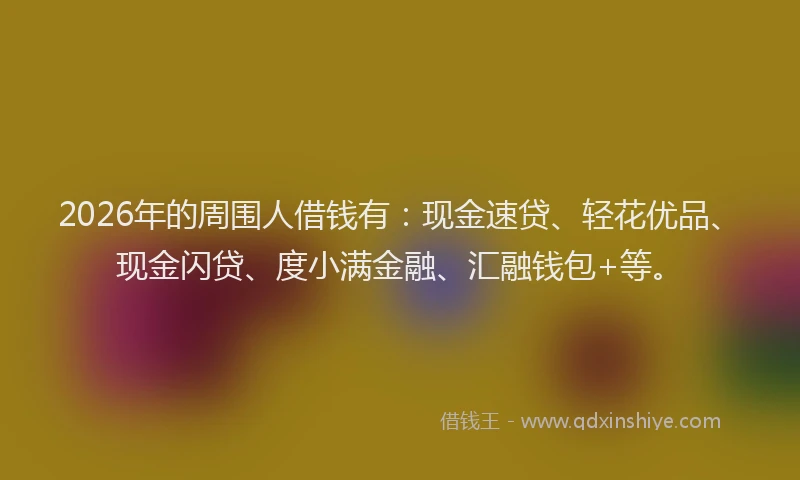 2026年的周围人借钱有：现金速贷、轻花优品、现金闪贷、度小满金融、汇融钱包+等。