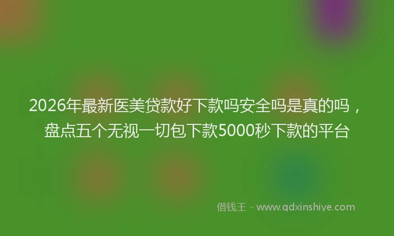 2026年最新医美贷款好下款吗安全吗是真的吗，盘点五个无视一切包下款5000秒下款的平台