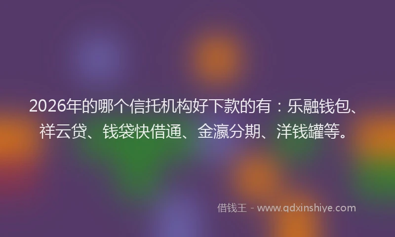 2026年的哪个信托机构好下款的有：乐融钱包、祥云贷、钱袋快借通、金瀛分期、洋钱罐等。