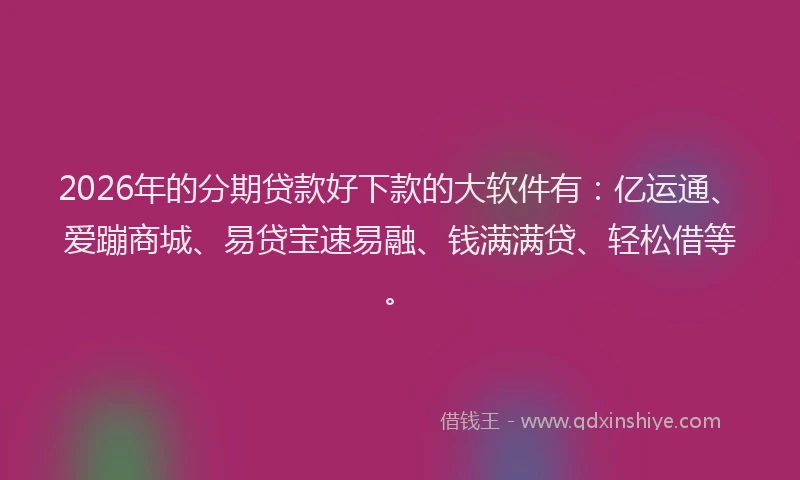 2026年的分期贷款好下款的大软件有：亿运通、爱蹦商城、易贷宝速易融、钱满满贷、轻松借等。