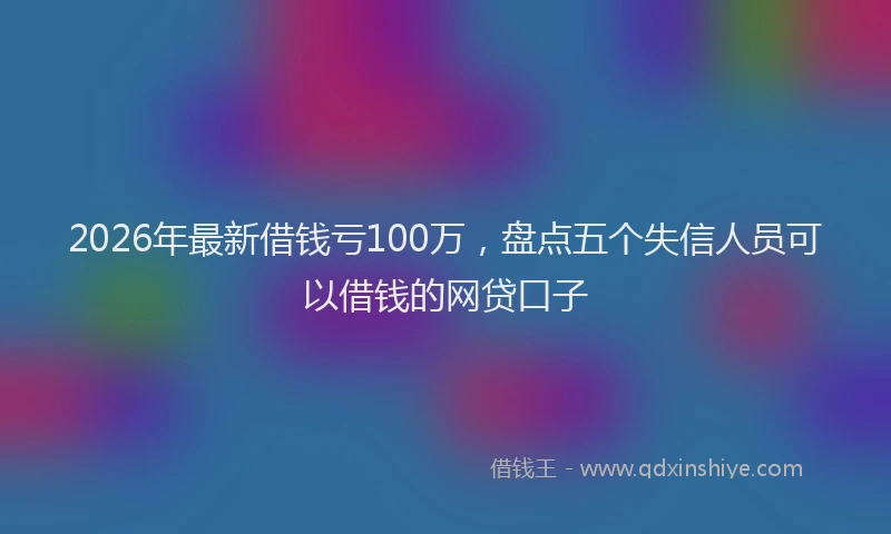 2026年最新借钱亏100万，盘点五个失信人员可以借钱的网贷口子