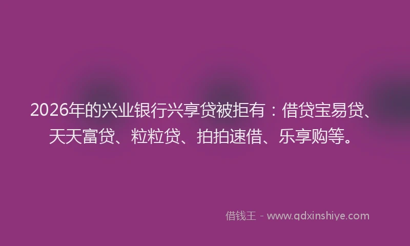 2026年的兴业银行兴享贷被拒有：借贷宝易贷、天天富贷、粒粒贷、拍拍速借、乐享购等。
