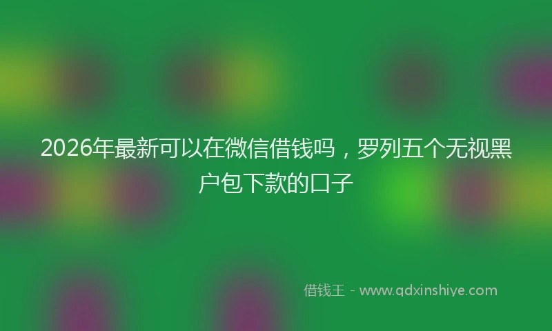 2026年最新可以在微信借钱吗，罗列五个无视黑户包下款的口子