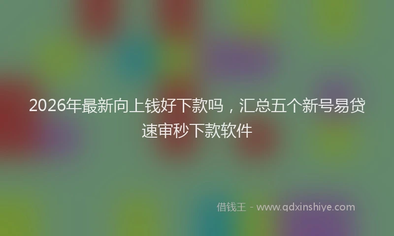 2026年最新向上钱好下款吗，汇总五个新号易贷速审秒下款软件