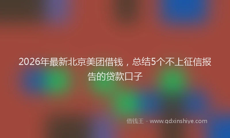 2026年最新北京美团借钱，总结5个不上征信报告的贷款口子